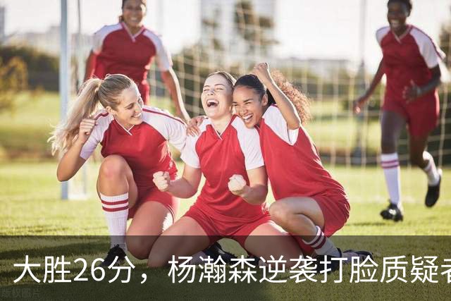 大胜26分，杨瀚森逆袭打脸质疑者
